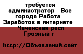 требуется администратор - Все города Работа » Заработок в интернете   . Чеченская респ.,Грозный г.